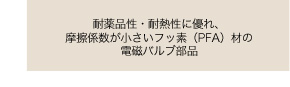 耐薬品性・耐熱性に優れ、摩擦係数が小さいフッ素（ＰＦＡ）材の電磁パルプ部品