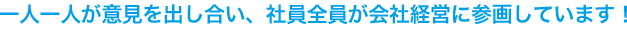 一人一人が意見を出し合い、社員全員が会社経営に参画しています。